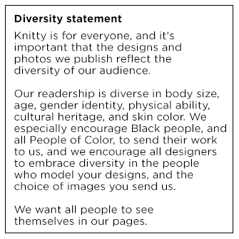 Diversity Statement: Knitty is for everyone and it's important that the designs and photos we publish reflect the diversity of our audience. Our readership is diverse in body size, age, gender identity, physical ability, cultural heritage and skin color. We especially encourage Black people and all People of Color to send their work to us, and we encourage all designers to embrace diversity in the people who model your designs and the choice of images you send us. We want all people to see themselves in our pages.